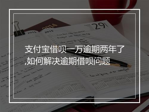 支付宝借呗一万逾期两年了,如何解决逾期借呗问题