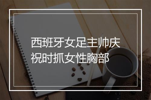 西班牙女足主帅庆祝时抓女性胸部