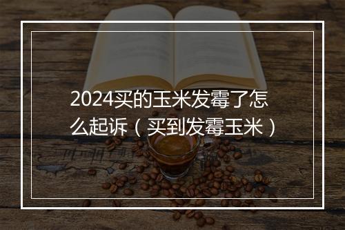 2024买的玉米发霉了怎么起诉（买到发霉玉米）