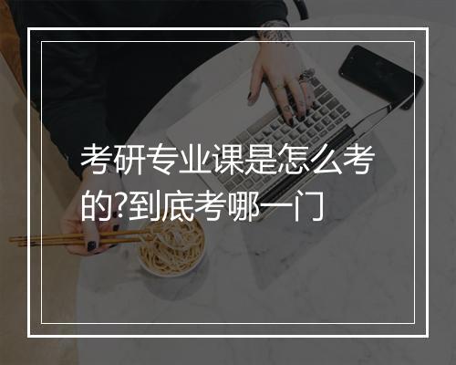 考研专业课是怎么考的?到底考哪一门