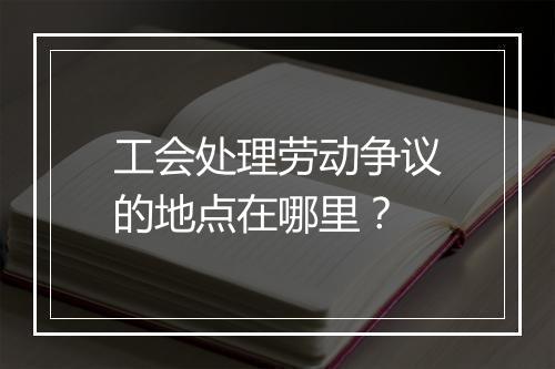 工会处理劳动争议的地点在哪里？