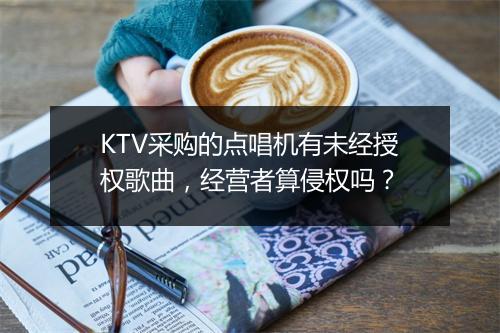 KTV采购的点唱机有未经授权歌曲，经营者算侵权吗？