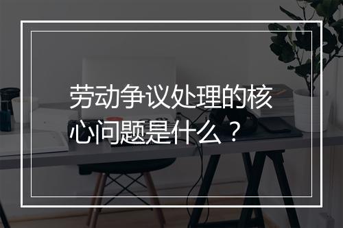 劳动争议处理的核心问题是什么？