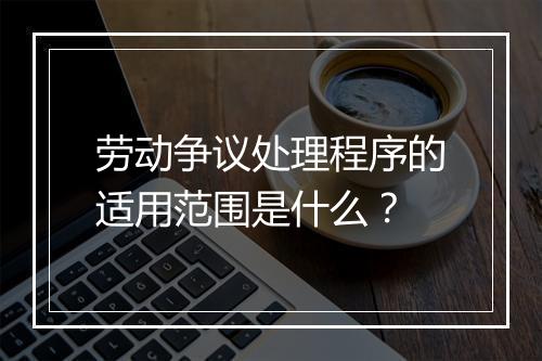 劳动争议处理程序的适用范围是什么？