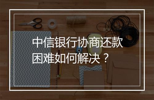 中信银行协商还款困难如何解决？