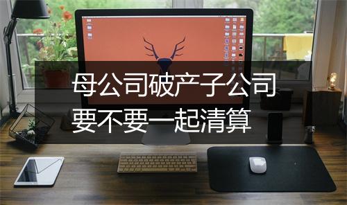 母公司破产子公司要不要一起清算