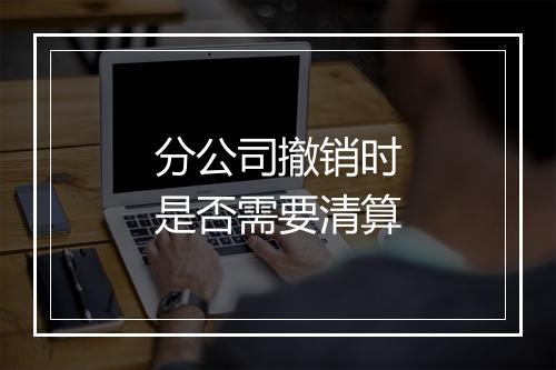 分公司撤销时是否需要清算