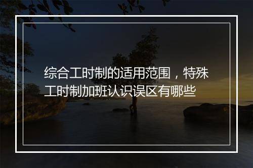 综合工时制的适用范围，特殊工时制加班认识误区有哪些