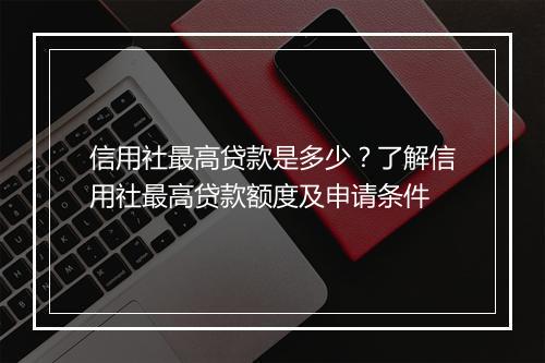 信用社最高贷款是多少？了解信用社最高贷款额度及申请条件