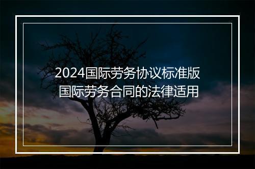 2024国际劳务协议标准版 国际劳务合同的法律适用