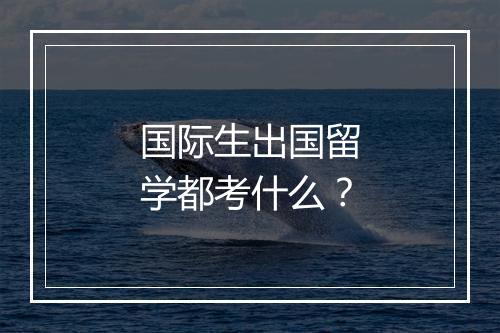 国际生出国留学都考什么？