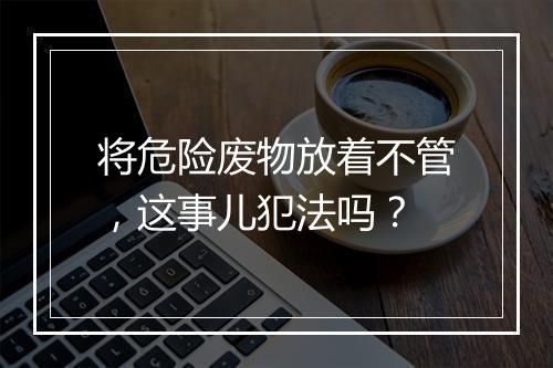 将危险废物放着不管，这事儿犯法吗？