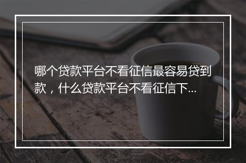 哪个贷款平台不看征信最容易贷到款，什么贷款平台不看征信下款快