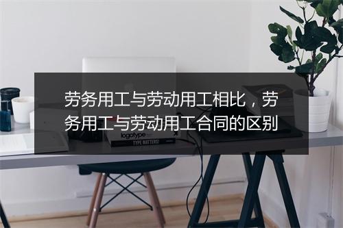 劳务用工与劳动用工相比，劳务用工与劳动用工合同的区别