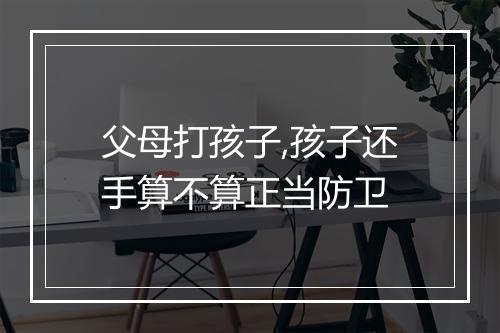 父母打孩子,孩子还手算不算正当防卫