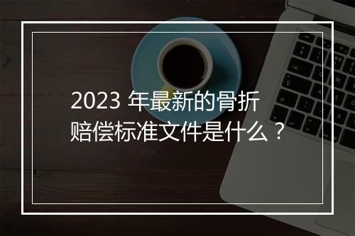 2023 年最新的骨折赔偿标准文件是什么？