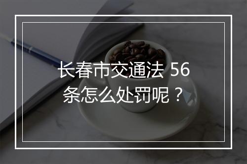 长春市交通法 56 条怎么处罚呢？