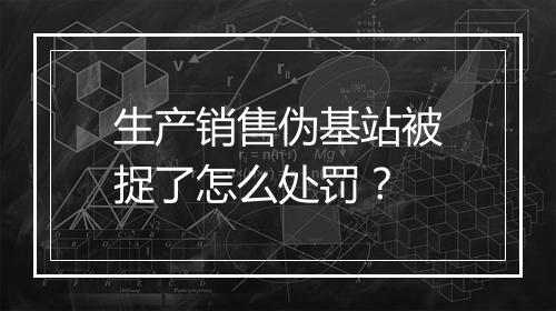 生产销售伪基站被捉了怎么处罚？