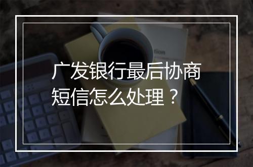 广发银行最后协商短信怎么处理？