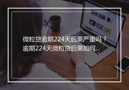 微粒贷逾期224天后果严重吗？逾期224天微粒贷后果如何处理？