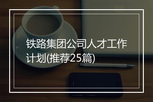 铁路集团公司人才工作计划(推荐25篇)
