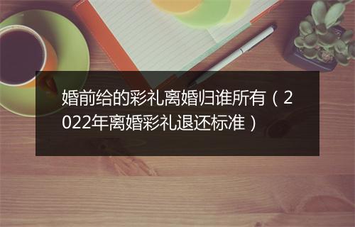 婚前给的彩礼离婚归谁所有（2022年离婚彩礼退还标准）
