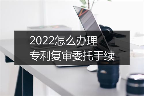 2022怎么办理专利复审委托手续