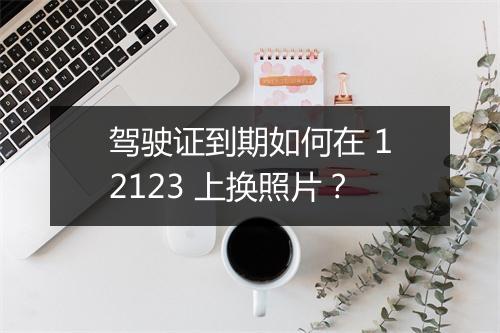 驾驶证到期如何在 12123 上换照片？