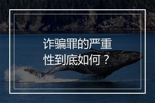 诈骗罪的严重性到底如何？