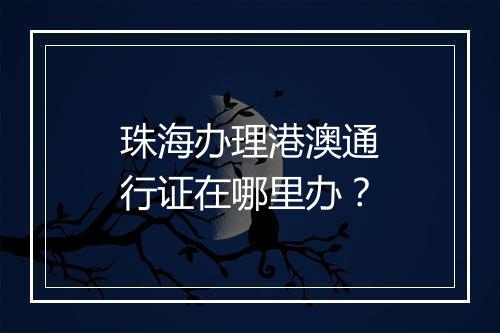 珠海办理港澳通行证在哪里办？