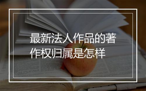 最新法人作品的著作权归属是怎样
