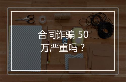 合同诈骗 50 万严重吗？