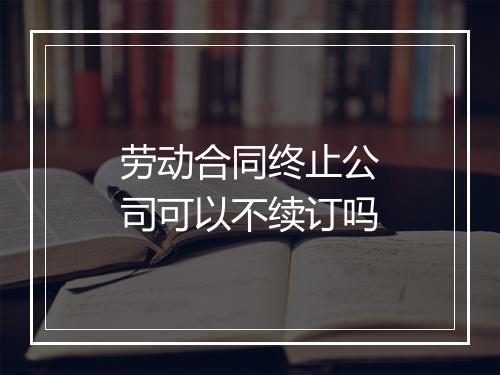 劳动合同终止公司可以不续订吗