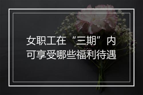 女职工在“三期”内可享受哪些福利待遇