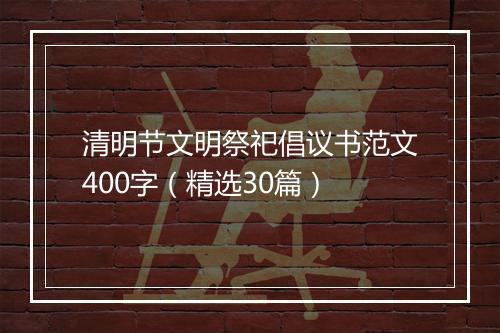 清明节文明祭祀倡议书范文400字（精选30篇）
