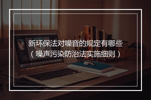 新环保法对噪音的规定有哪些（噪声污染防治法实施细则）