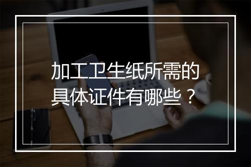 加工卫生纸所需的具体证件有哪些？