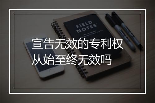 宣告无效的专利权从始至终无效吗