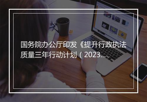 国务院办公厅印发《提升行政执法质量三年行动计划（2023－2025年）》