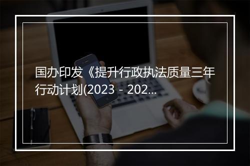 国办印发《提升行政执法质量三年行动计划(2023－2025年)》