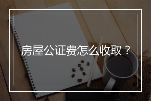 房屋公证费怎么收取？