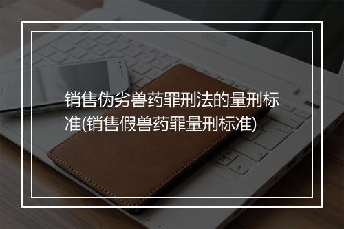 销售伪劣兽药罪刑法的量刑标准(销售假兽药罪量刑标准)