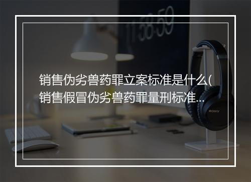 销售伪劣兽药罪立案标准是什么(销售假冒伪劣兽药罪量刑标准)