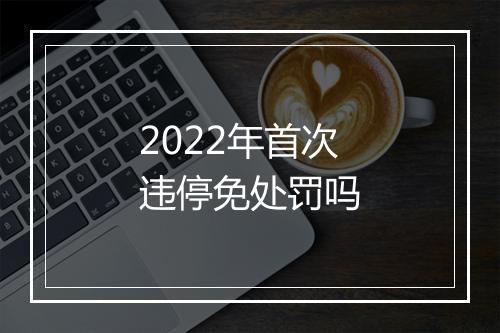 2022年首次违停免处罚吗