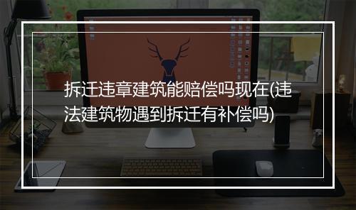 拆迁违章建筑能赔偿吗现在(违法建筑物遇到拆迁有补偿吗)