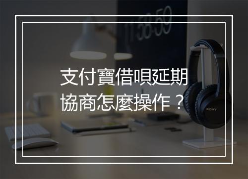 支付寶借唄延期協商怎麼操作？