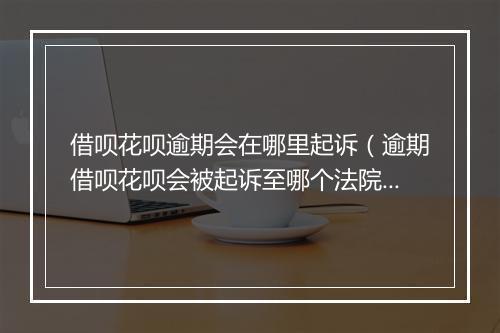 借呗花呗逾期会在哪里起诉（逾期借呗花呗会被起诉至哪个法院）