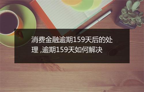 消费金融逾期159天后的处理 ,逾期159天如何解决