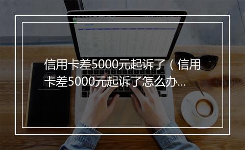 信用卡差5000元起诉了（信用卡差5000元起诉了怎么办）