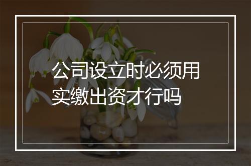 公司设立时必须用实缴出资才行吗